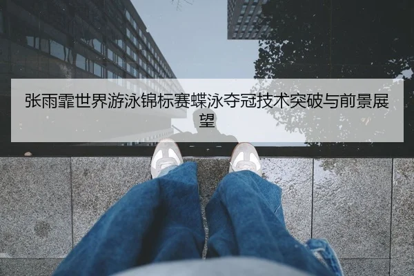 张雨霏世界游泳锦标赛蝶泳夺冠技术突破与前景展望